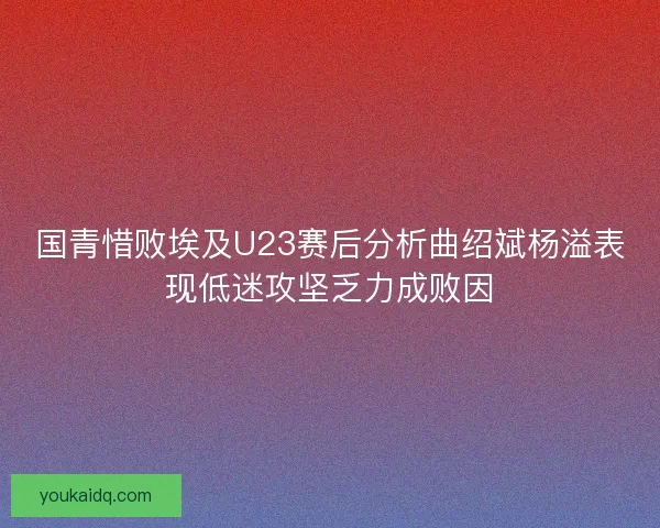 国青惜败埃及U23赛后分析曲绍斌杨溢表现低迷攻坚乏力成败因