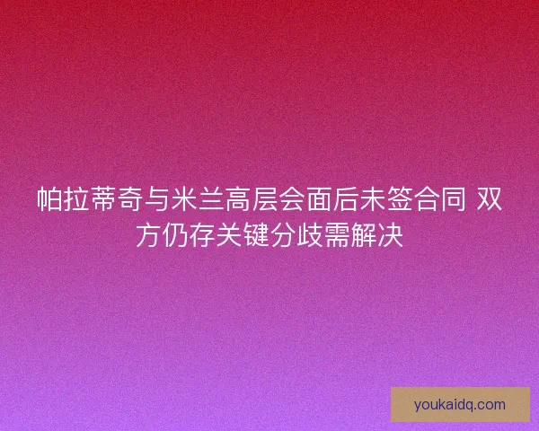 帕拉蒂奇与米兰高层会面后未签合同 双方仍存关键分歧需解决
