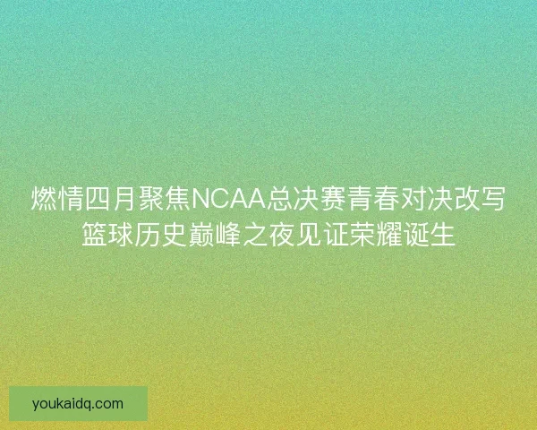 燃情四月聚焦NCAA总决赛青春对决改写篮球历史巅峰之夜见证荣耀诞生