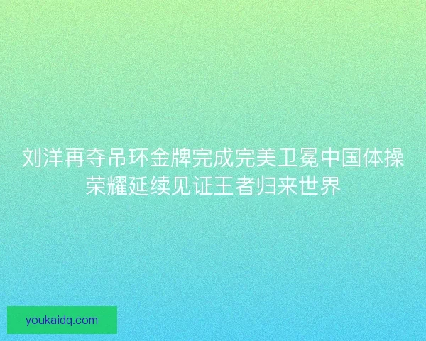 刘洋再夺吊环金牌完成完美卫冕中国体操荣耀延续见证王者归来世界