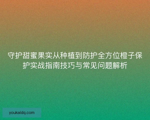 守护甜蜜果实从种植到防护全方位橙子保护实战指南技巧与常见问题解析