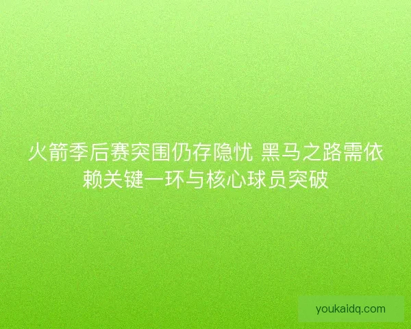 火箭季后赛突围仍存隐忧 黑马之路需依赖关键一环与核心球员突破
