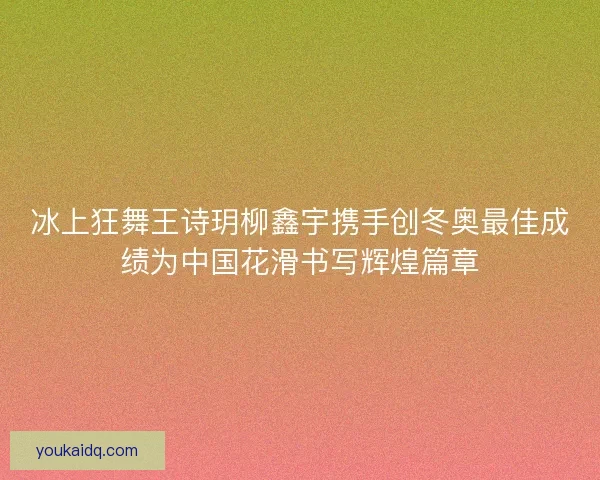 冰上狂舞王诗玥柳鑫宇携手创冬奥最佳成绩为中国花滑书写辉煌篇章