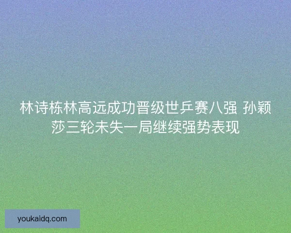 林诗栋林高远成功晋级世乒赛八强 孙颖莎三轮未失一局继续强势表现